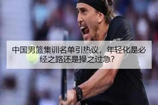 中国男篮集训名单引热议，年轻化是必经之路还是操之过急？
